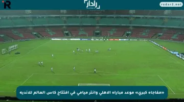 «مفاجأة كبرى» موعد مباراة الأهلي وإنتر ميامي في افتتاح كأس العالم للأندية